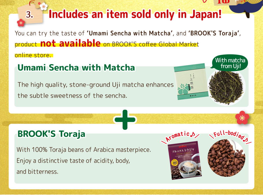 3. Includes an item sold only in Japan! You can try the taste of 'BROOK'S Toraja' and 'Umami Sencha with Matcha', product not available on BROOK'S coffee Global Market online store. BROOK'S Toraja  With 100% Toraja beans of Arabica masterpiece. Enjoy a distinctive taste of acidity, body, and bitterness.