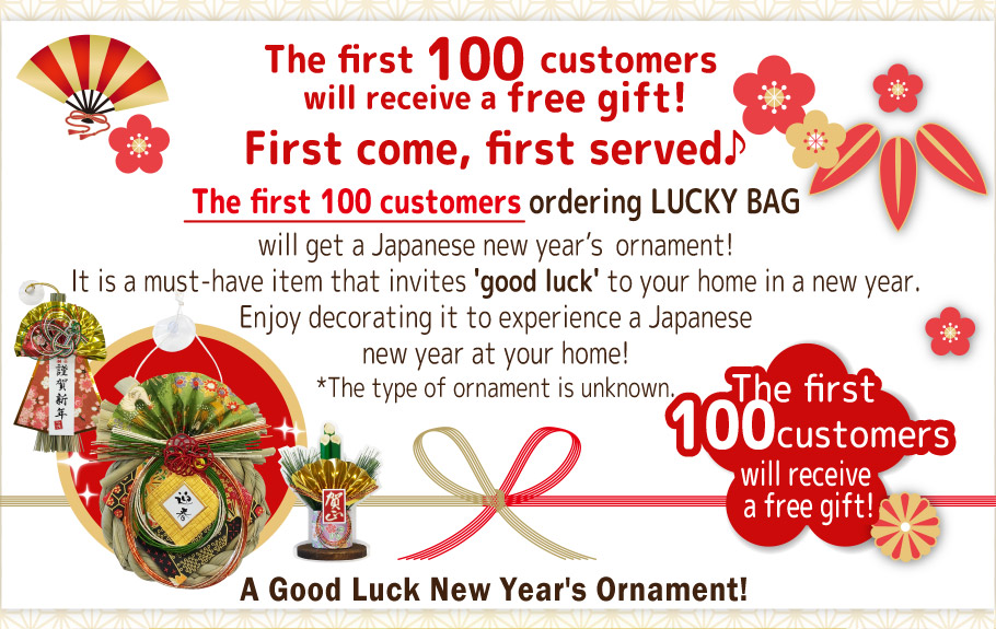 The first 100 customers will receive a free gift!  First come, first served♪ The first 100 customers ordering LUCKY BAG will get a Japanese new year ornament!  It is a must-have item that invites 'good luck' to your home in a new year.   Enjoy decorating it to experience a Japanese new year at your home!   *The type of ornament is unknown.   A Good Luck New Year's Ornament