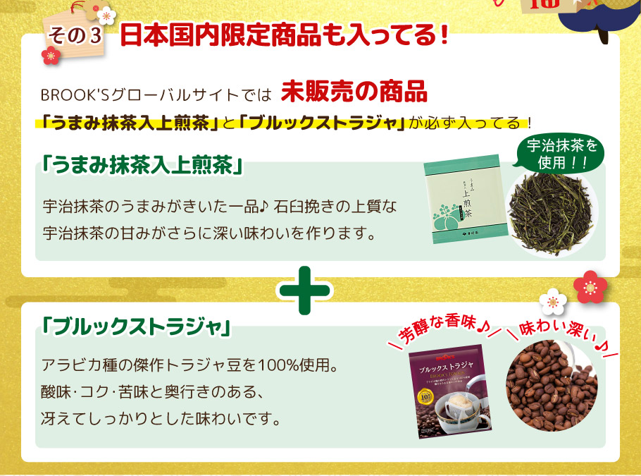 その3 日本国内限定商品も入ってる! BROOK'Sグローバルサイトでは未販売の商品｢うまみ抹茶入上煎茶｣と｢ブルックストラジャ｣が必ず入ってる！ ｢ブルックストラジャ｣  アラビカ種の傑作トラジャ豆を100%使用。酸味・コク・苦味と奥行きのある、冴えてしっかりとした味わいです。  ｢うまみ抹茶入上煎茶｣ 宇治抹茶のうまみがきいた一品♪
石臼挽きの上質な宇治抹茶の甘みがさらに深い味わいを作ります。