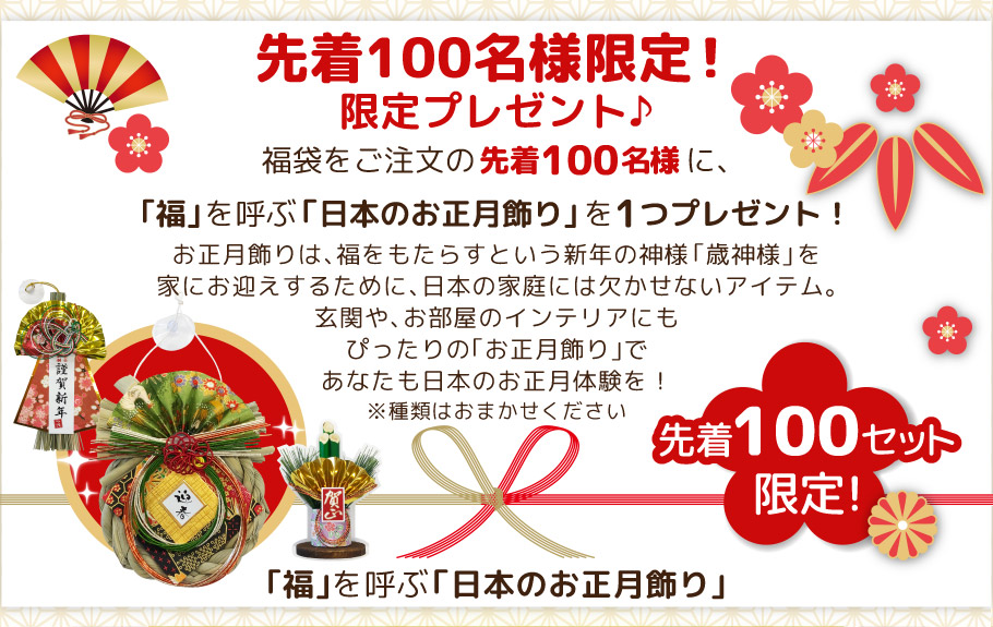 先着100名様限定！ 限定プレゼント♪ 福袋をご注文の先着100名様に、｢福｣を呼ぶ「日本のお正月飾り｣を1つプレゼント！
お正月飾りは、福をもたらすという新年の神様｢歳神様｣を家にお迎えするために、日本の家庭には欠かせないアイテム。玄関や、お部屋のインテリアにもぴったりの｢お正月飾り｣であなたも日本のお正月体験を！
※種類はおまかせください
｢福｣を呼ぶ「日本のお正月飾り｣