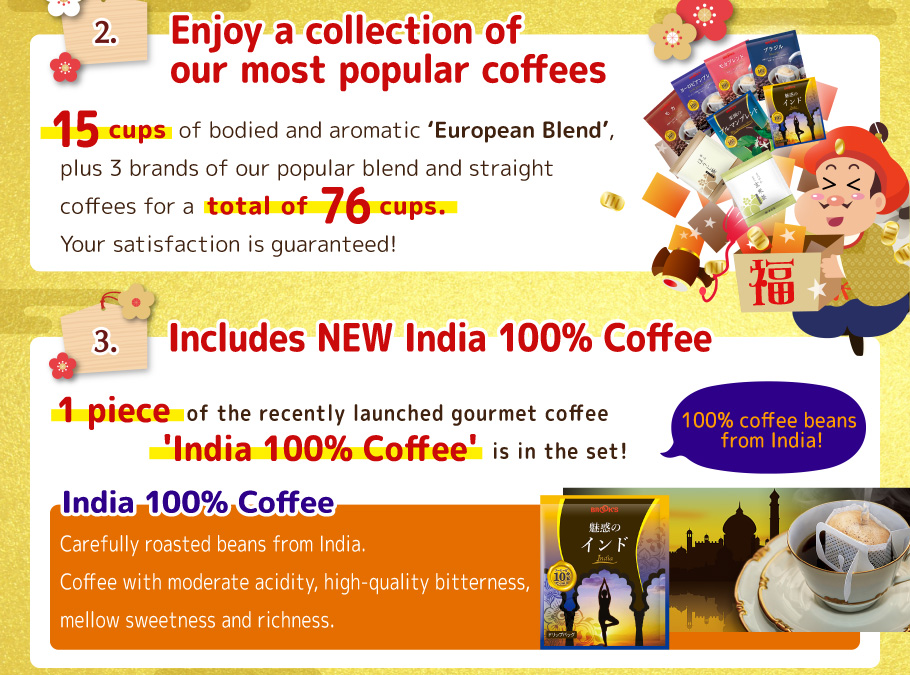 2. Enjoy a collection of our most popular coffees! 15 pcs of bodied and aromatic 'European Blend', plus 4 brands of our popular blend and straight coffees for a total of 76 cups. Your satisfaction is guaranteed! 
3.  Includes NEW India 100% Coffee! 1 piece of the recently launched gourmet coffee 'India 100% Coffee' is in the set! 
India 100% Coffee Carefully roasted beans from India.
Coffee with moderate acidity, high-quality bitterness, mellow sweetness and richness.