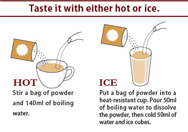 Taste it with either hot or ice.

HOT
Stir a bag of powder and 140ml of boiling water.

ICE
Put a bag of powder into a heat-resistant cup. Pour 50ml of boiling water to dissolve the powder, then cold 50ml of water and ice cubes.


