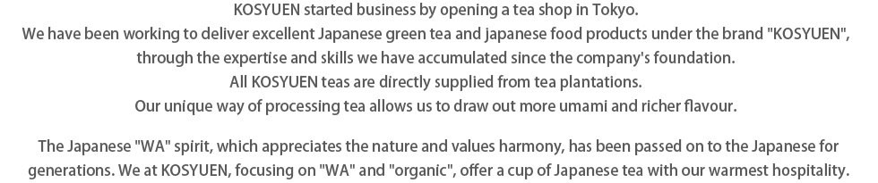 KOSYUEN started business by opening a tea shop in Tokyo.  We have been working to deliver excellent Japanese green tea and japanese food products under the brand “KOSYUEN”,  through the expertise and skills we have accumulated since the company's foundation.
All KOSYUEN teas are directly supplied from tea plantations. Our unique way of processing tea allows us to draw out more umami and richer flavour.
The Japanese ‘WA’ spirit, which appreciates the nature and values harmony, has been passed on to the Japanese for generations. We at KOSYUEN, focusing on ‘WA’ and ‘organic’, offer a cup of Japanese tea with our warmest hospitality.