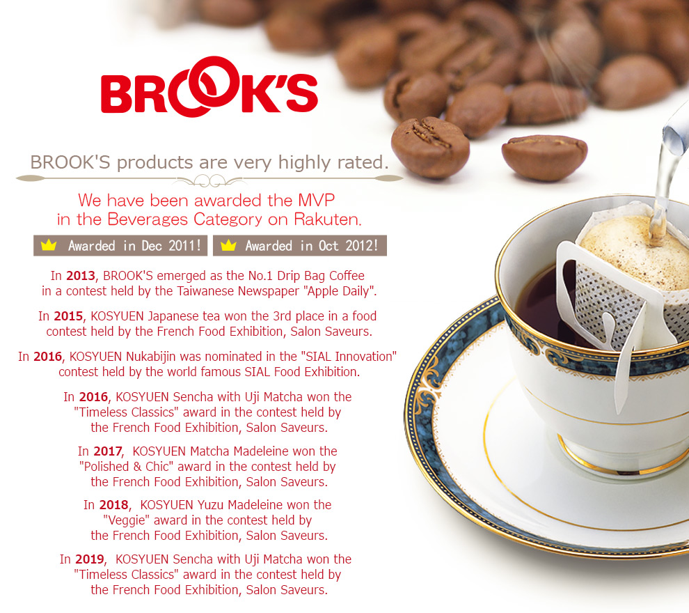 BROOK'S products are very highly rated. We have been awarded the MVP in the Beverages Category on Rakuten. Awarded in Dec 2011! Awarded in Oct 2012! In 2013, BROOK'S emerged as the No.1 Drip Bag Coffee in a contest held by the Taiwanese Newspaper 'Apple Daily'. In 2015, KOSYUEN Japanese tea won the 3rd place in a food contest held by a French exhibition: Salon Saveurs. In 2016, KOSYUEN Nukabijin was nominated in the 'SIAL Innovation' contest held by the world famous SIAL food exhibition. In 2016, KOSYUEN Sencha with Uji Matcha won the 'Timeless Classics' award in the contest held by  the French food exhibition, Salon Saveurs. In 2017,  KOSYUEN Matcha Madeleine won the 'Polished & Chic' award in the contest held by the French food exhibition, Salon Saveurs.
