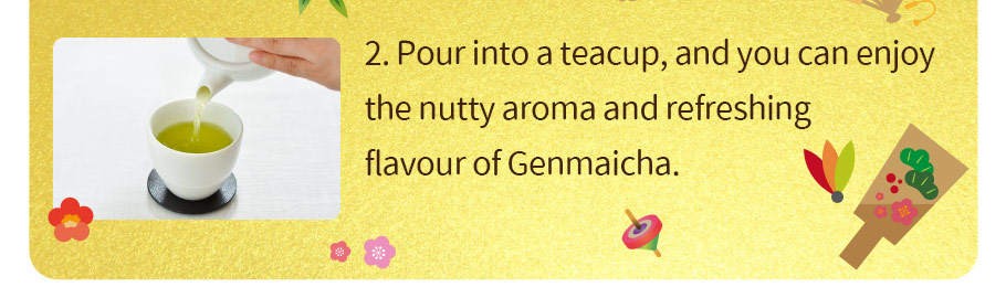 2. Pour into a teacup, and you can enjoy  the nutty aroma and refreshing flavour of Genmaicha.