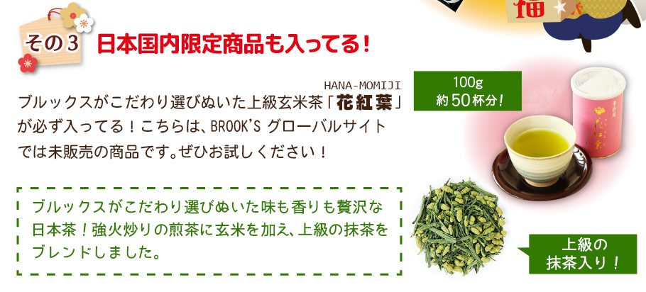 その3 日本国内限定商品も入ってる!ブルックスがこだわり選びぬいた上級玄米茶｢花紅葉｣が必ず入ってる!こちらは､BROOK'Sグローバルサイトでは未販売の商品です。ぜひお試し下さい!ブルックスがこだわり選びぬいた味も香りも贅沢な日本茶!強火炒りの煎茶に玄米を加え､上級の抹茶をブレンドしました。