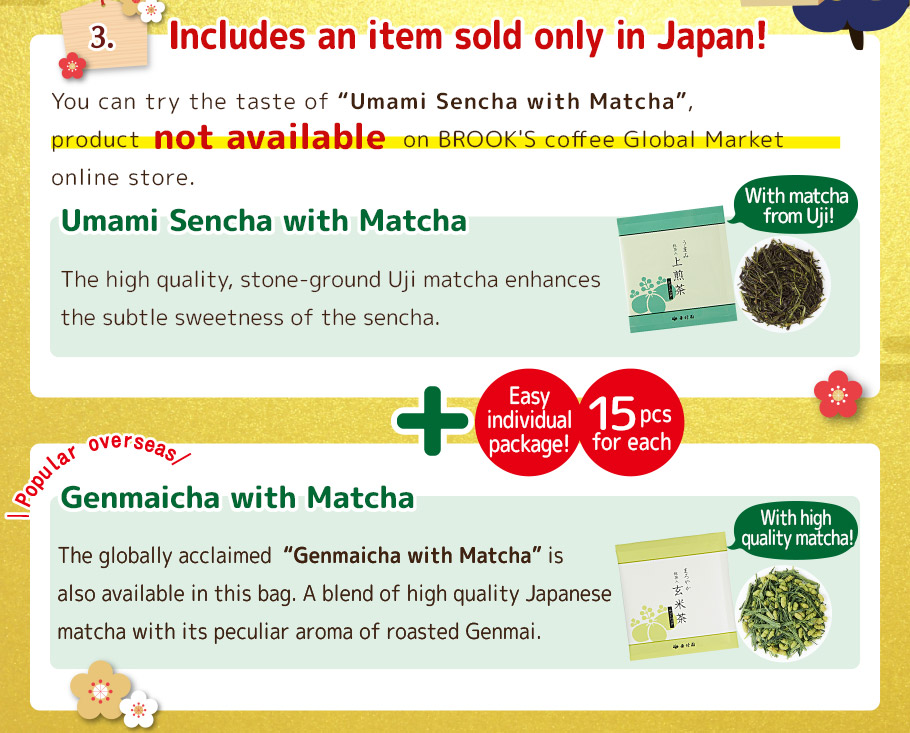 3. Includes an item sold only in Japan! You can try the taste of 'Umami Sencha with Matcha', The high quality, stone-ground Uji matcha enhances the subtle sweetness of the sencha. product You can try the taste of 'Umami Sencha with Matcha', product not available on BROOK'S coffee Global Market online store. on BROOK'S coffee Global Market online store. With matcha from Uji! Easy individual package! 15 pcs for each Popular overseas The globally acclaimed  'Genmaicha with Matcha' is also available in this bag. A blend of high quality Japanese matcha with its peculiar aroma of roasted Genmai. With high quality matcha!