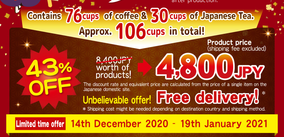 Contains 76 cups of coffee & 30 cups of Japanese Tea.  Approx. 106 cups in total! 43%OFF 8,400JPY worth of products! 4,800JPY product price Unbelievable offer! Free delivery!  The discount rate and equivalent price are calculated from the price of a single item on the Japanese domestic site. * Shipping cost might be needed depending  on destination country and shipping method. Limited time offer 14th December 2020 - 19th January 2021
