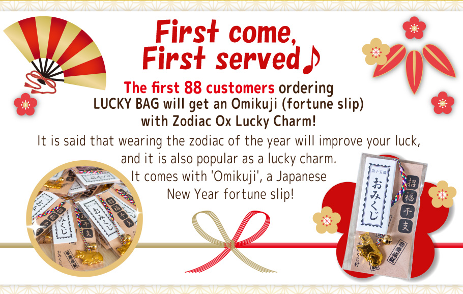First come, first served♪ The first 88 customers ordering LUCKY BAG will get an Omikuji (fortune slip) with Zodiac Ox Lucky Charm! It is said that wearing the zodiac of the year will improve your luck, and it is also popular as a lucky charm. It comes with 'Omikuji', a Japanese New Year fortune slip!