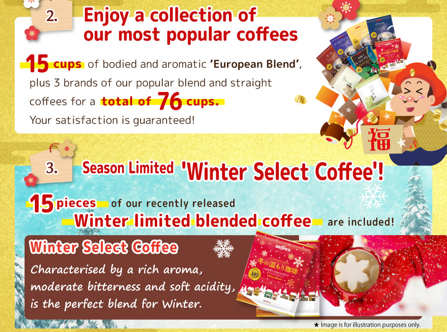 2. Enjoy a collection of our most popular coffees! 15 pcs of bodied and aromatic 'European Blend', plus 4 brands of our popular blend and straight coffees for a total of 76 cups. Your satisfaction is guaranteed! 
 3. Season Limited 'Winter Select Coffee'!
15 pcs of our recently released Winter limited blended coffee are included!
Coffee with moderate acidity, high-quality bitterness, mellow sweetness and richness.
Winter Select Coffee
Characterised by a rich aroma, moderate bitterness and soft acidity, is the perfect blend for Winter.