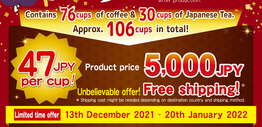 Contains 76 cups of coffee & 30 cups of Japanese Tea.  Approx. 106 cups in total! 47 JPY per cup! 5,000JPY Product price 5,000JPY Unbelievable offer!  Free shipping!* *Shipping cost might be needed depending  on destination country and shipping method. Limited time offer 13th December 2021 - 20th January 2022