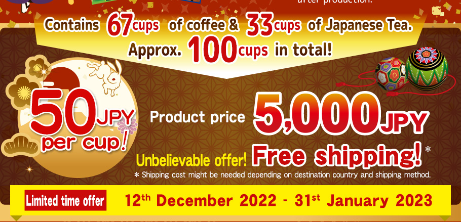 Contains 67 cups of coffee & 33 cups of Japanese Tea.  Approx. 100 cups in total! 50JPY per cup! 5,000JPY Product price 5,000JPY Unbelievable offer!  
Free shipping!* *Shipping cost might be needed depending  on destination country and shipping method. Limited time offer 12th December 2022 - 31st January 2023