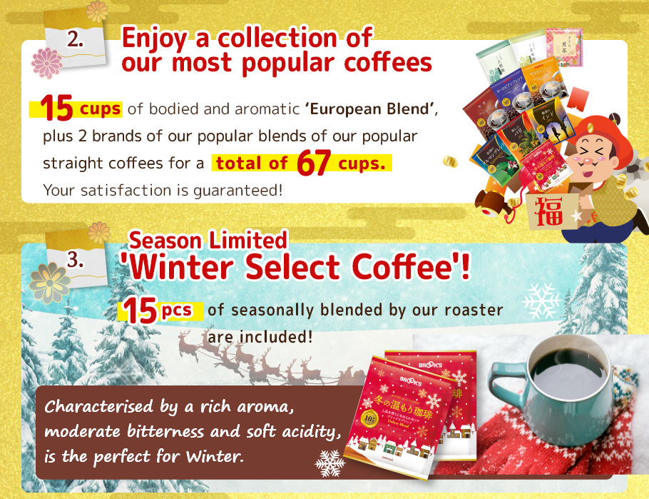 2. Enjoy a collection of our most popular coffees! 15 pcs of bodied and aromatic `European Blend`, plus 2 brands of our popular straight coffees for a total of 67 cups. Your satisfaction is guaranteed!
 3. Season Limited 'Winter Select Coffee'!
15 pcs of seasonally blended by our roaster are included!
Characterised by a rich aroma, moderate bitterness and soft acidity, is the perfect blend for Winter.
