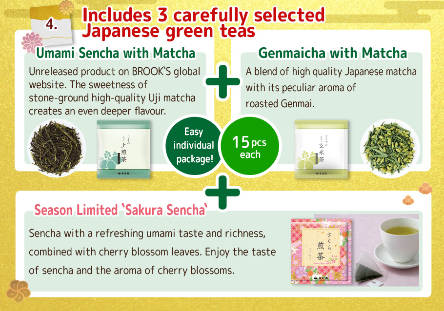 4. Includes 3 carefully selected Japanese green teas!
`Umami Sencha with Matcha`        
 Unreleased product on BROOK`S global website. The sweetness of stone-ground high-quality Uji matcha creates an even deeper flavour.
 Genmaicha with Matcha
A blend of high quality Japanese matcha with its peculiar aroma of roasted Genmai.
 Season Limited `Sakura Sencha`
Sencha with a refreshing umami taste and richness, combined with cherry blossom leaves. Enjoy the taste of sencha and the aroma of cherry blossoms.