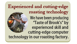 Experienced and cutting-edge
roasting technology

We have been producing
“Taste of Brook's” by
experienced skill and
cutting-edge computer
technology in our roasting factory.
