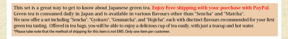 This set is a great way to get to know about Japanese green tea. Enjoy Free shipping with your purchase with PayPal. Green tea is consumed daily in Japan and is available in various flavours other than "Sencha" and "Matcha". We now offer a set including "Sencha", "Gyokuro", "Genmaicha", and "Hojicha", each with disctinct flavours recommended for your first green tea tasting.  Offered in tea bags, you will be able to enjoy a delicious cup of tea easily, with just a teacup and hot water.  *Please take note that the method of shipping for this item is not EMS.Only one item per customer.  