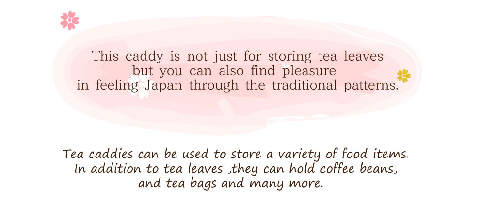 This caddy is not just for storing tea leaves but you can also find pleasure in feeling Japan through the traditional patterns. Tea caddies can be used to store a variety of food items. In addition to tea leaves ,they can hold coffee beans, and tea bags and many more.